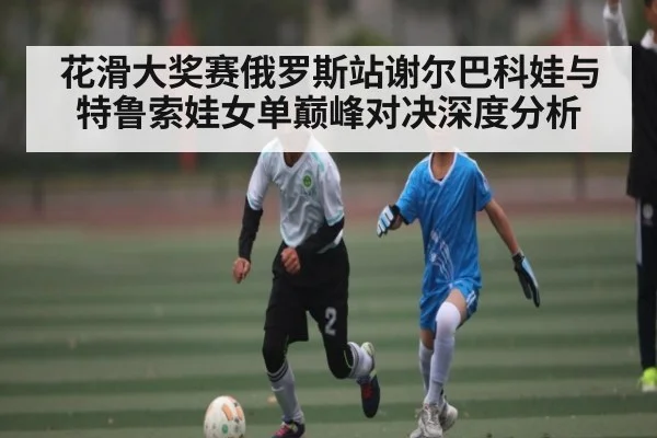 花滑大奖赛俄罗斯站谢尔巴科娃与特鲁索娃女单巅峰对决深度分析