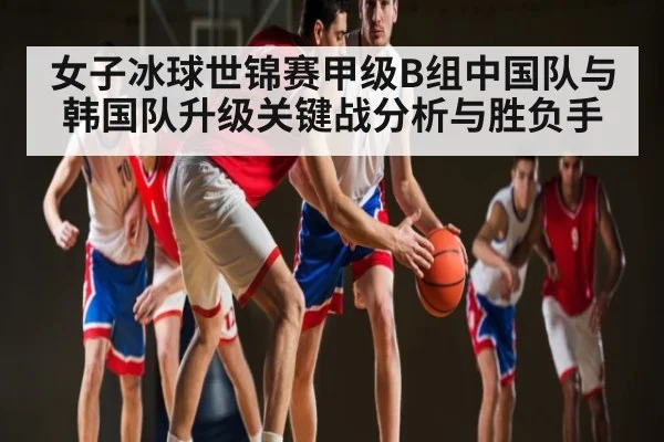 女子冰球世锦赛甲级B组中国队与韩国队升级关键战分析与胜负手